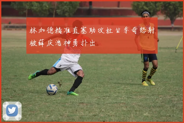 林加德精准直塞助攻杜甘季奇怒射被薛庆浩神勇扑出