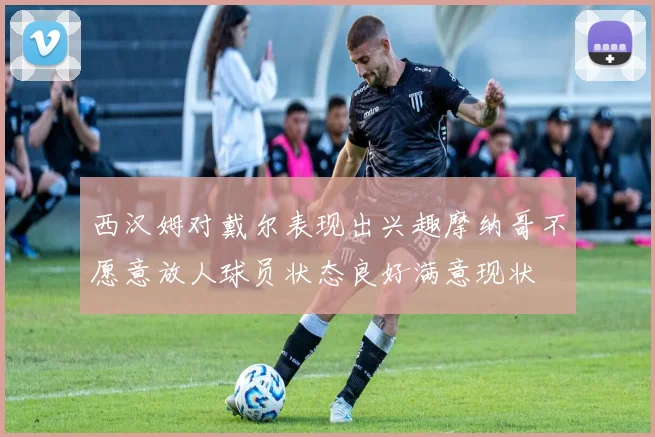 西汉姆对戴尔表现出兴趣摩纳哥不愿意放人球员状态良好满意现状