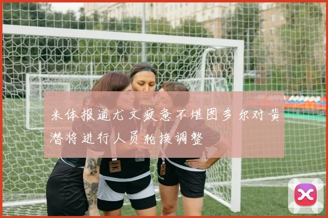 米体报道尤文疲惫不堪图多尔对黄潜将进行人员轮换调整