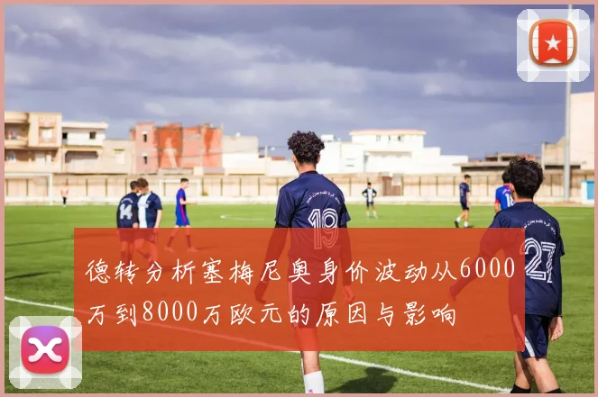 德转分析塞梅尼奥身价波动从6000万到8000万欧元的原因与影响