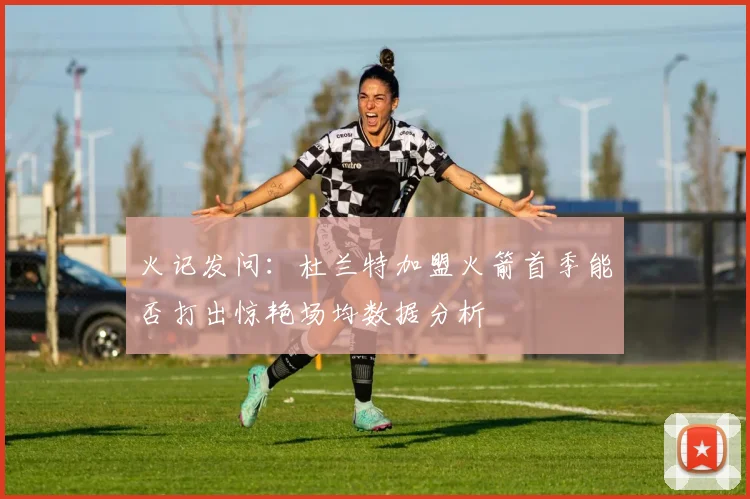 火记发问：杜兰特加盟火箭首季能否打出惊艳场均数据分析