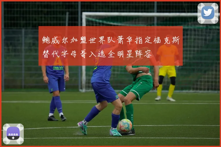 鲍威尔加盟世界队萧华指定福克斯替代字母哥入选全明星阵容