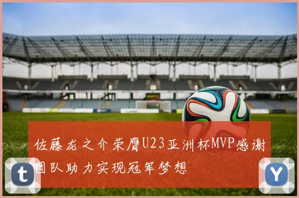 佐藤龙之介荣膺U23亚洲杯MVP感谢团队助力实现冠军梦想