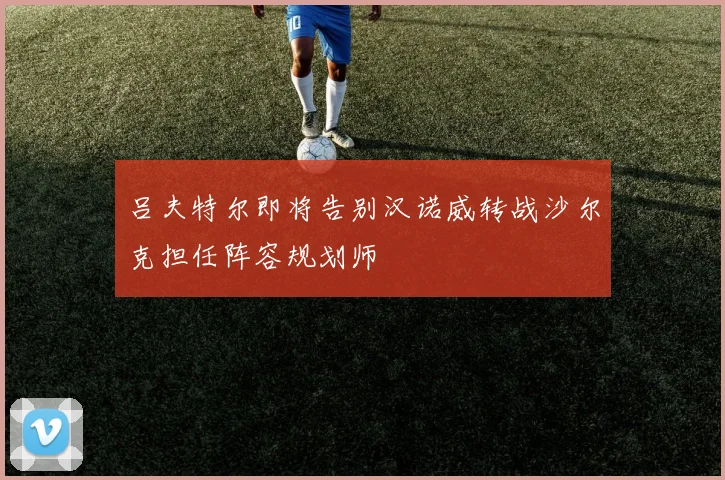 吕夫特尔即将告别汉诺威转战沙尔克担任阵容规划师