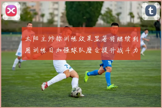 太阳主帅称训练效果显著将继续利用训练日加强球队磨合提升战斗力