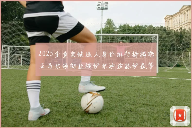 2025金童奖候选人身价排行榜揭晓亚马尔领衔杜埃伊尔迪兹赫伊森等人入围