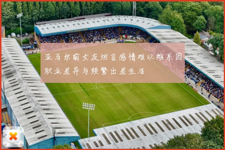 亚马尔前女友坦言感情难以维系因职业差异与频繁出差生活