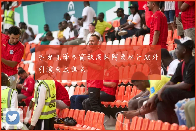 齐尔克泽冬窗欲离队阿莫林计划外引援或成焦点