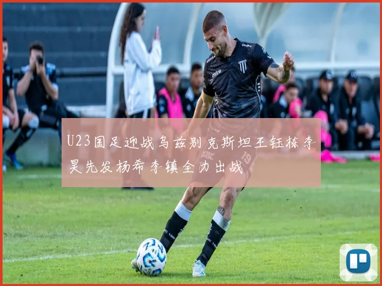U23国足迎战乌兹别克斯坦王钰栋李昊先发杨希李镇全力出战