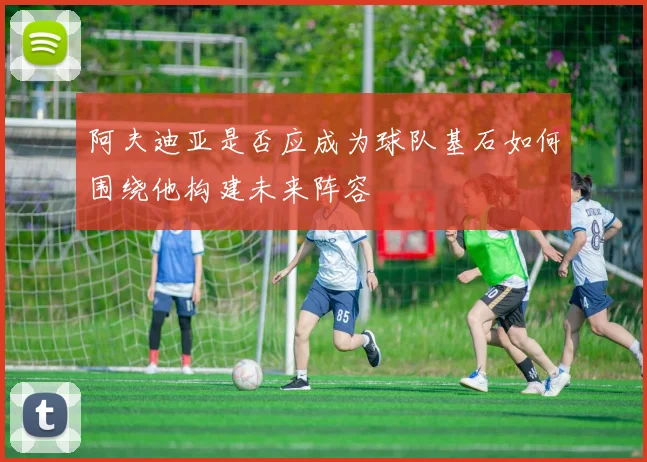 阿夫迪亚是否应成为球队基石如何围绕他构建未来阵容