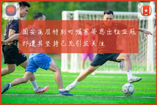 国安高层特别叮嘱塞蒂恩出征亚冠却遭其坚持己见引发关注