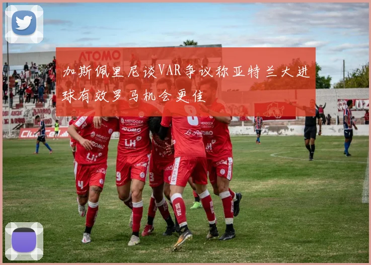加斯佩里尼谈VAR争议称亚特兰大进球有效罗马机会更佳