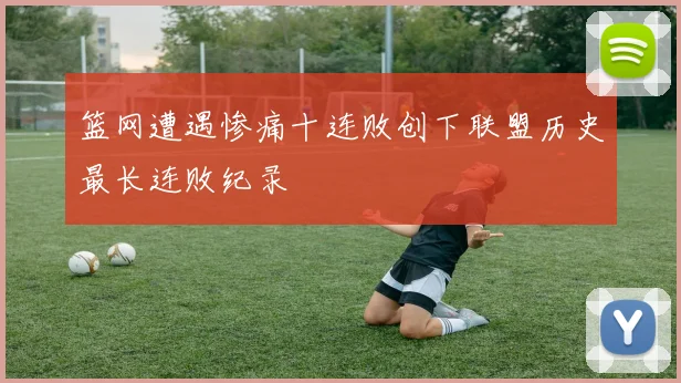 篮网遭遇惨痛十连败创下联盟历史最长连败纪录