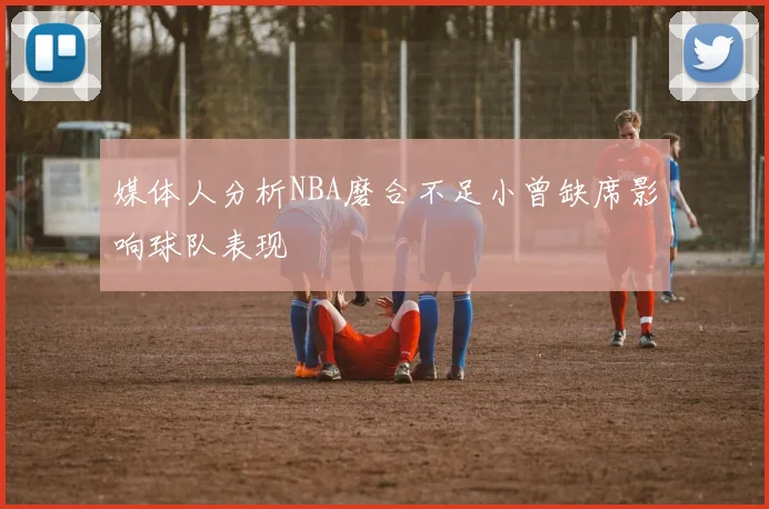 媒体人分析NBA磨合不足小曾缺席影响球队表现