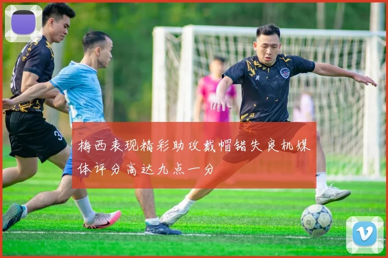 梅西表现精彩助攻戴帽错失良机媒体评分高达九点一分