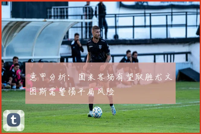 意甲分析：国米客场有望取胜尤文图斯需警惕平局风险