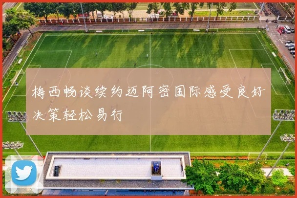 梅西畅谈续约迈阿密国际感受良好决策轻松易行