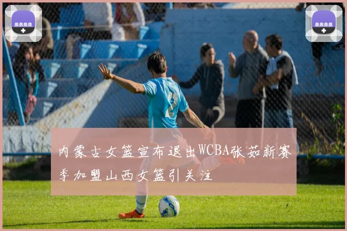 内蒙古女篮宣布退出WCBA张茹新赛季加盟山西女篮引关注