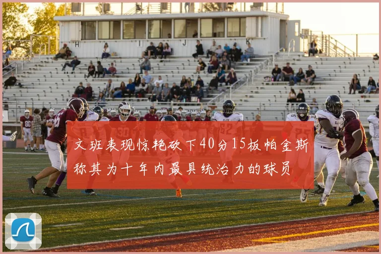 文班表现惊艳砍下40分15板帕金斯称其为十年内最具统治力的球员