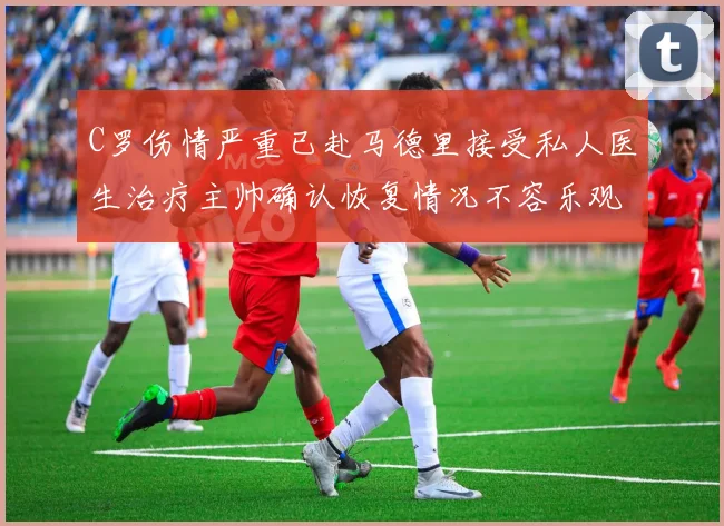 C罗伤情严重已赴马德里接受私人医生治疗主帅确认恢复情况不容乐观