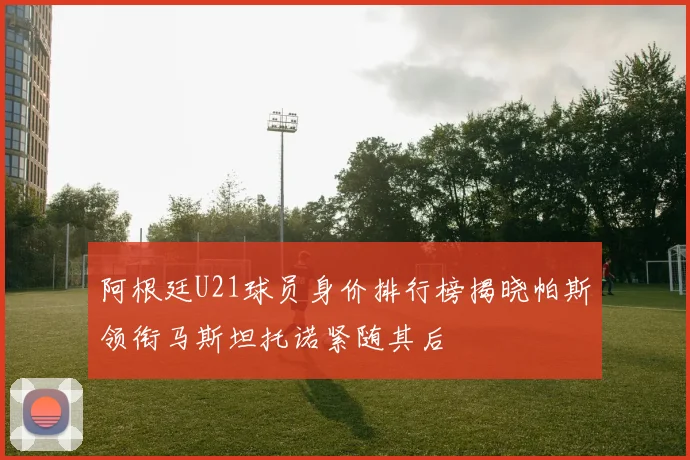 阿根廷U21球员身价排行榜揭晓帕斯领衔马斯坦托诺紧随其后