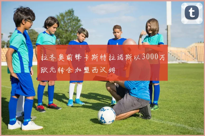 拉齐奥前锋卡斯特拉诺斯以3000万欧元转会加盟西汉姆