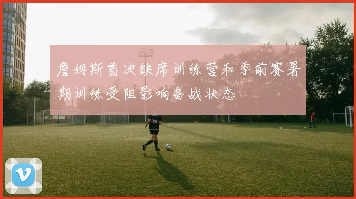 詹姆斯首次缺席训练营和季前赛暑期训练受阻影响备战状态