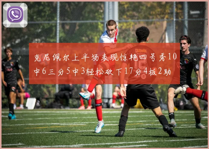 克尼佩尔上半场表现惊艳四号秀10中6三分5中3轻松砍下17分4板2助