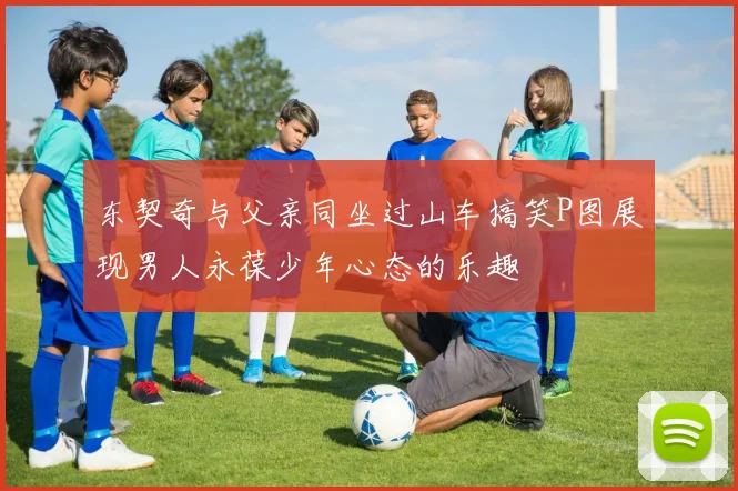 东契奇与父亲同坐过山车搞笑P图展现男人永葆少年心态的乐趣
