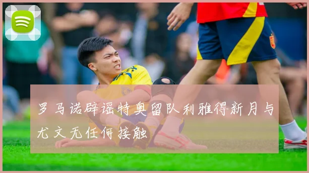 罗马诺辟谣特奥留队利雅得新月与尤文无任何接触