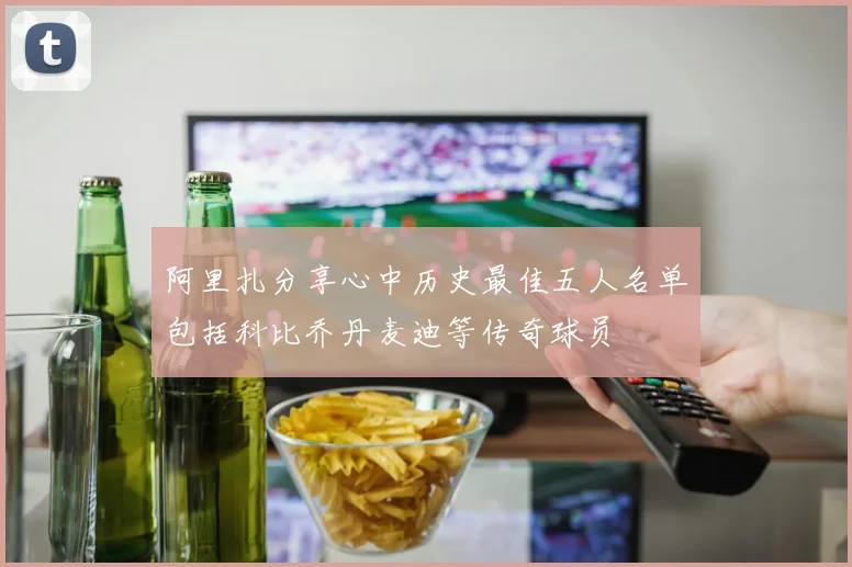 阿里扎分享心中历史最佳五人名单包括科比乔丹麦迪等传奇球员