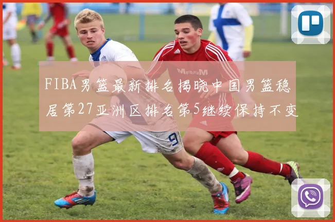 FIBA男篮最新排名揭晓中国男篮稳居第27亚洲区排名第5继续保持不变