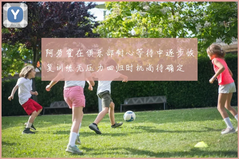 阿劳霍在俱乐部耐心等待中逐步恢复训练无压力回归时机尚待确定