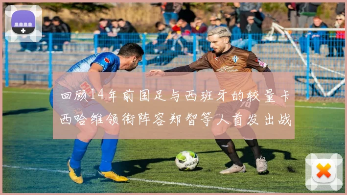 回顾14年前国足与西班牙的较量卡西哈维领衔阵容郑智等人首发出战