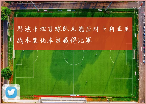 恩迪卡坦言球队未能应对卡利亚里战术变化本该赢得比赛