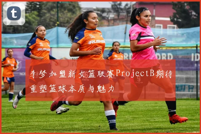 李梦加盟新女篮联赛ProjectB期待重塑篮球本质与魅力