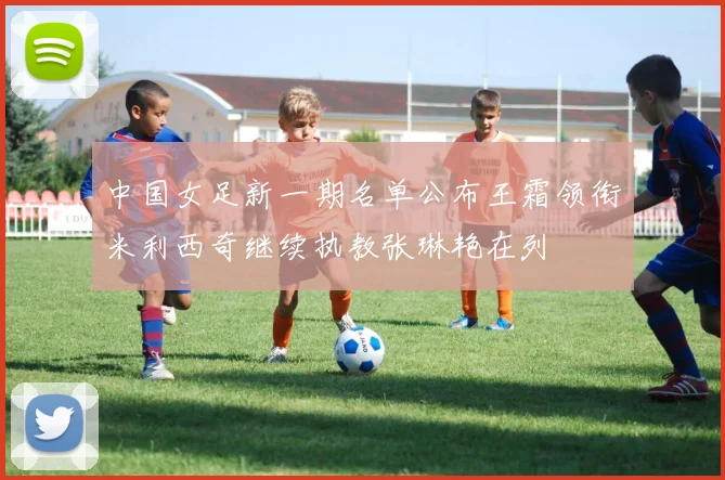 中国女足新一期名单公布王霜领衔米利西奇继续执教张琳艳在列