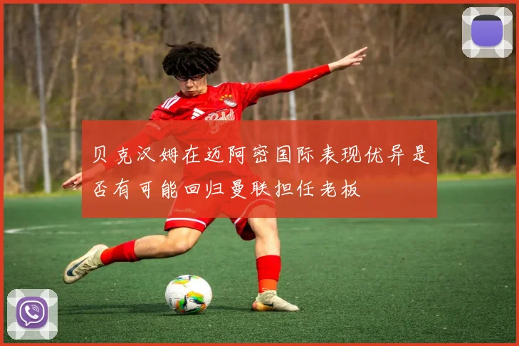 贝克汉姆在迈阿密国际表现优异是否有可能回归曼联担任老板