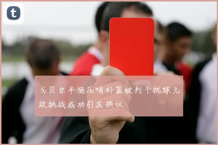 戈贝尔半场压哨补篮被判干扰球无效挑战成功引发热议