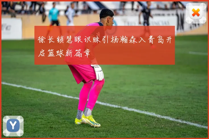 徐长锁慧眼识珠引杨瀚森入青岛开启篮球新篇章