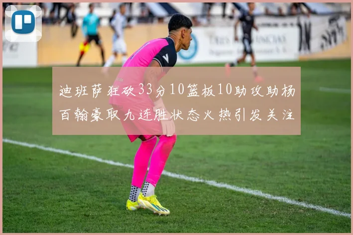 迪班萨狂砍33分10篮板10助攻助杨百翰豪取九连胜状态火热引发关注