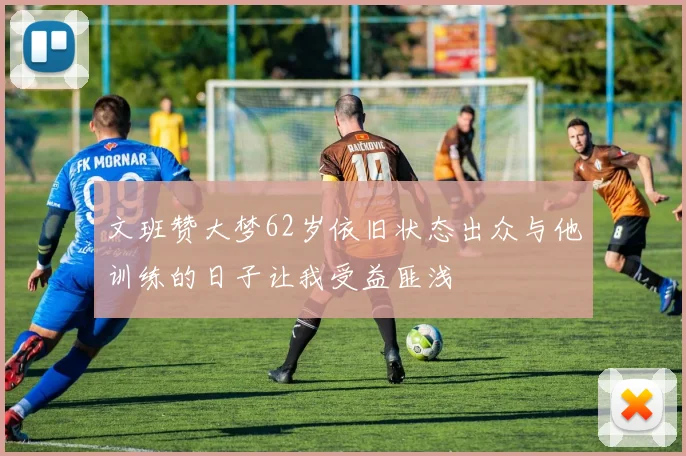 文班赞大梦62岁依旧状态出众与他训练的日子让我受益匪浅